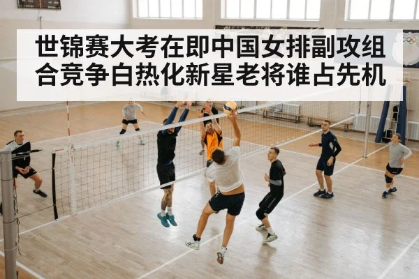 世锦赛大考在即中国女排副攻组合竞争白热化新星老将谁占先机
