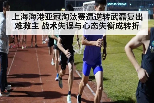 上海海港亚冠淘汰赛遭逆转武磊复出难救主 战术失误与心态失衡成转折